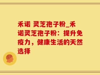 禾诺 灵芝孢子粉_禾诺灵芝孢子粉：提升免疫力，健康生活的天然选择
