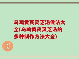 乌鸡黄芪灵芝汤做法大全(乌鸡黄芪灵芝汤的多种制作方法大全)
