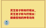 灵芝孢子粉和柠檬水_灵芝孢子粉与柠檬水：健康搭档的神奇功效