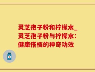 灵芝孢子粉和柠檬水_灵芝孢子粉与柠檬水：健康搭档的神奇功效