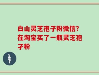 白山灵芝孢子粉微信？在淘宝买了一瓶灵芝孢孑粉
