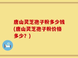 唐山灵芝孢子粉多少钱(唐山灵芝孢子粉价格多少？)