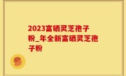 2023富硒灵芝孢子粉_年全新富硒灵芝孢子粉