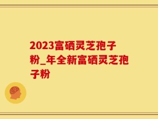 2023富硒灵芝孢子粉_年全新富硒灵芝孢子粉