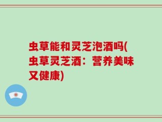 虫草能和灵芝泡酒吗(虫草灵芝酒：营养美味又健康)
