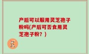 产后可以服用灵芝孢子粉吗(产后可否食用灵芝孢子粉？)