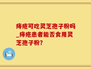 痔疮可吃灵芝孢子粉吗_痔疮患者能否食用灵芝孢子粉？