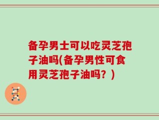 备孕男士可以吃灵芝孢子油吗(备孕男性可食用灵芝孢子油吗？)