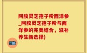 阿胶灵芝孢子粉西洋参_阿胶灵芝孢子粉与西洋参的完美结合，滋补养生新选择)