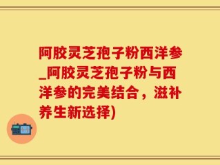 阿胶灵芝孢子粉西洋参_阿胶灵芝孢子粉与西洋参的完美结合，滋补养生新选择)