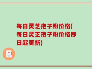 每日灵芝孢子粉价格(每日灵芝孢子粉价格即日起更新)