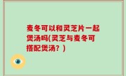 麦冬可以和灵芝片一起煲汤吗(灵芝与麦冬可搭配煲汤？)