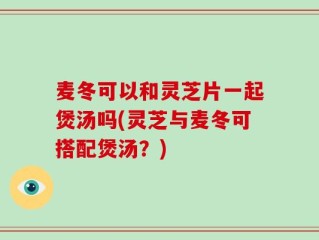 麦冬可以和灵芝片一起煲汤吗(灵芝与麦冬可搭配煲汤？)