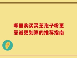 哪里购买灵芝孢子粉更靠谱更划算的推荐指南