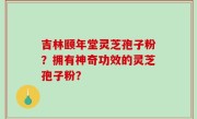 吉林颐年堂灵芝孢子粉？拥有神奇功效的灵芝孢子粉？