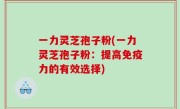 一力灵芝孢子粉(一力灵芝孢子粉：提高免疫力的有效选择)