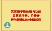 灵芝孢子粉价格与功能_灵芝孢子粉：价格分析与健康益处全面解读