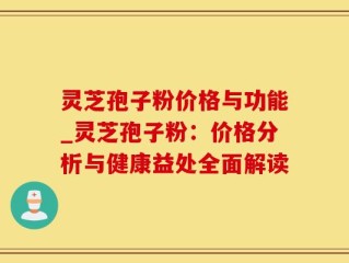 灵芝孢子粉价格与功能_灵芝孢子粉：价格分析与健康益处全面解读