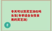 冬天可以煲灵芝汤吃吗女生(冬季适合女性食用的灵芝汤)