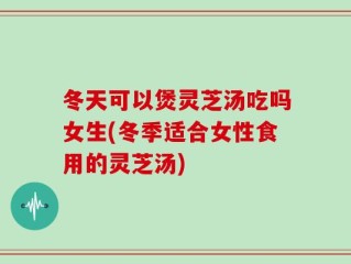 冬天可以煲灵芝汤吃吗女生(冬季适合女性食用的灵芝汤)