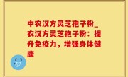 中农汉方灵芝孢子粉_农汉方灵芝孢子粉：提升免疫力，增强身体健康