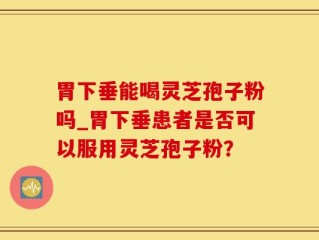 胃下垂能喝灵芝孢子粉吗_胃下垂患者是否可以服用灵芝孢子粉？