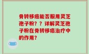 骨转移癌能否服用灵芝孢子粉？？详解灵芝孢子粉在骨转移癌治疗中的作用？