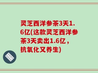 灵芝西洋参茶3天1.6亿(这款灵芝西洋参茶3天卖出1.6亿，抗氧化又养生)