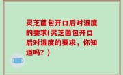 灵芝菌包开口后对湿度的要求(灵芝菌包开口后对湿度的要求，你知道吗？)
