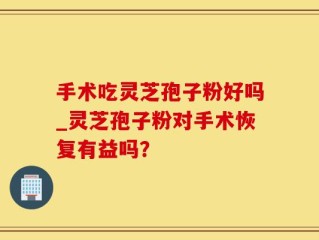 手术吃灵芝孢子粉好吗_灵芝孢子粉对手术恢复有益吗？
