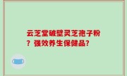 云芝堂破壁灵芝孢子粉？强效养生保健品？