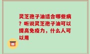 灵芝孢子油适合哪些病？听说灵芝孢子油可以提高免疫力，什么人可以用