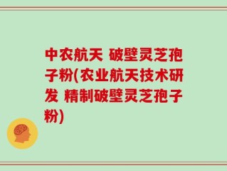 中农航天 破壁灵芝孢子粉(农业航天技术研发 精制破壁灵芝孢子粉)