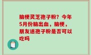 脑梗灵芝孢子粉？今年5月份脑出血，脑梗，朋友送孢子粉是否可以吃吗