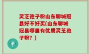 灵芝孢子粉山东聊城冠县好不好买(山东聊城冠县哪里有优质灵芝孢子粉？)