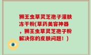 狮王虫草灵芝孢子灌肤冻干粉(草药美容神器，狮王虫草灵芝孢子粉解决你的皮肤问题！)