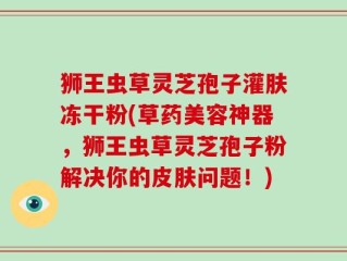 狮王虫草灵芝孢子灌肤冻干粉(草药美容神器，狮王虫草灵芝孢子粉解决你的皮肤问题！)