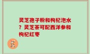 灵芝孢子粉和枸杞泡水？灵芝茶可配西洋参和枸杞红枣