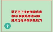 灵芝孢子适合胆囊癌患者吗(胆囊癌患者可服用灵芝孢子提高免疫力