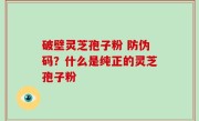 破壁灵芝孢子粉 防伪码？什么是纯正的灵芝孢子粉
