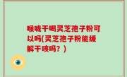 喉咙干喝灵芝孢子粉可以吗(灵芝孢子粉能缓解干咳吗？)