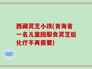 西藏灵芝小孩(青海省一名儿童因服食灵芝后化疗不再需要)