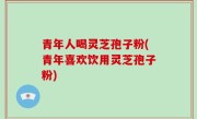 青年人喝灵芝孢子粉(青年喜欢饮用灵芝孢子粉)