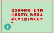 灵芝孢子粉买什么样的才算最好的？选择最优质的灵芝孢子粉的方法？