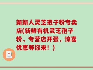 新新人灵芝孢子粉专卖店(新鲜有机灵芝孢子粉，专营店开张，惊喜优惠等你来！)