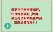 灵芝孢子粉空腹喝好,还是饭后喝好 (饮用灵芝孢子粉的最佳时间：空腹还是饭后？)