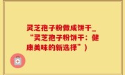 灵芝孢子粉做成饼干_“灵芝孢子粉饼干：健康美味的新选择”)