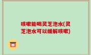 咳嗽能喝灵芝泡水(灵芝泡水可以缓解咳嗽)