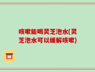 咳嗽能喝灵芝泡水(灵芝泡水可以缓解咳嗽)