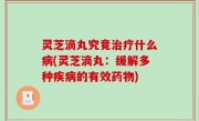 灵芝滴丸究竟治疗什么病(灵芝滴丸：缓解多种疾病的有效药物)